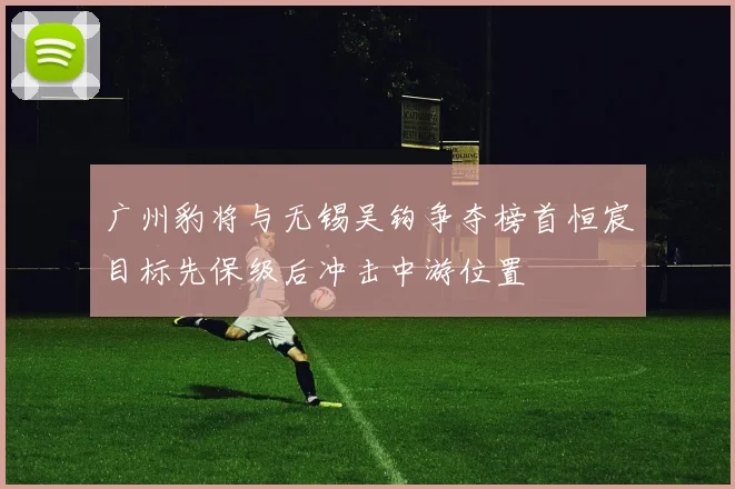 广州豹将与无锡吴钩争夺榜首恒宸目标先保级后冲击中游位置