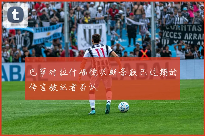 巴萨对拉什福德买断条款已过期的传言被记者否认
