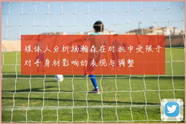 媒体人分析杨瀚森在对抗中受限于对手身材影响的表现与调整