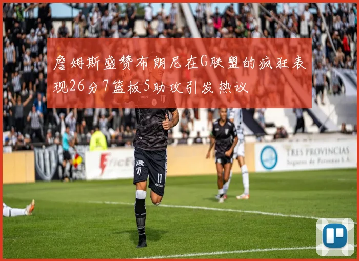 詹姆斯盛赞布朗尼在G联盟的疯狂表现26分7篮板5助攻引发热议