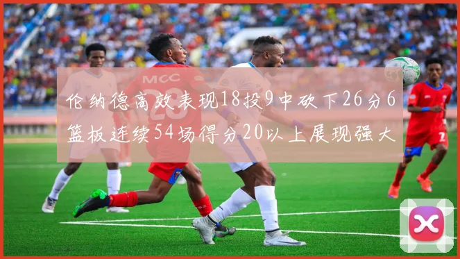 伦纳德高效表现18投9中砍下26分6篮板连续54场得分20以上展现强大实力