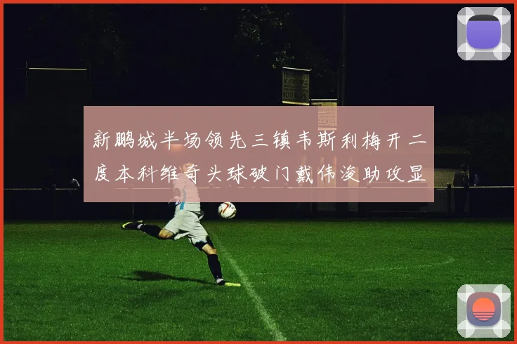 新鹏城半场领先三镇韦斯利梅开二度本科维奇头球破门戴伟浚助攻显神威
