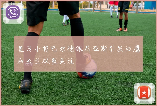 皇马小将巴尔德佩尼亚斯引发法鹰和米兰双重关注