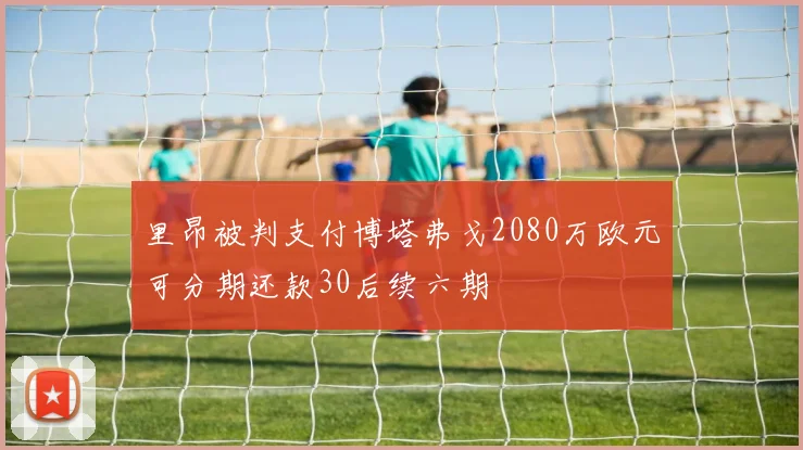 里昂被判支付博塔弗戈2080万欧元可分期还款30后续六期