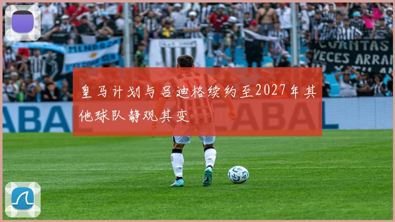 皇马计划与吕迪格续约至2027年其他球队静观其变