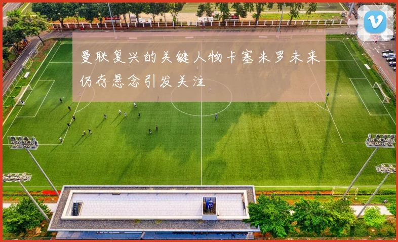 曼联复兴的关键人物卡塞米罗未来仍存悬念引发关注