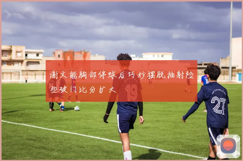 谢文能胸部停球后巧妙摆脱抽射险些破门比分扩大