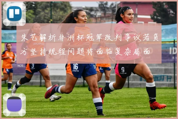 朱艺解析非洲杯冠军改判争议若负方坚持规程问题将面临复杂局面