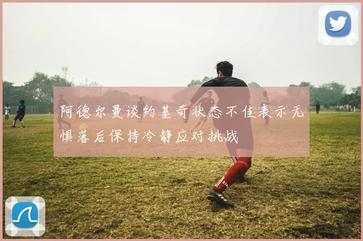 阿德尔曼谈约基奇状态不佳表示无惧落后保持冷静应对挑战