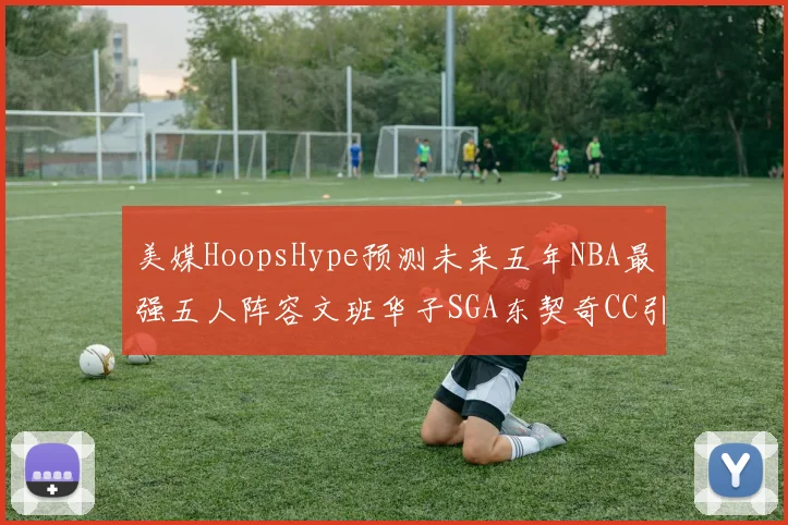 美媒HoopsHype预测未来五年NBA最强五人阵容文班华子SGA东契奇CC引发热议