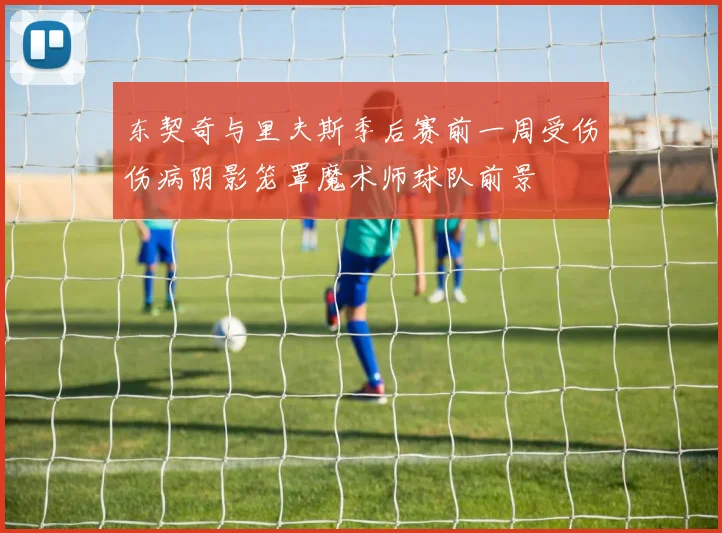 东契奇与里夫斯季后赛前一周受伤伤病阴影笼罩魔术师球队前景