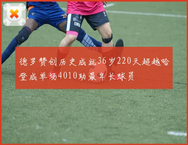 德罗赞创历史成就36岁220天超越哈登成单场4010助最年长球员