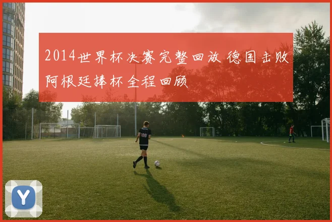 2014世界杯决赛完整回放 德国击败阿根廷捧杯全程回顾