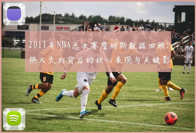 2011年NBA总决赛詹姆斯数据回顾：热火失利背后的核心表现与关键影响