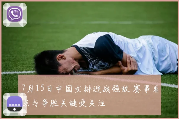 7月15日中国女排迎战强敌 赛事看点与争胜关键受关注